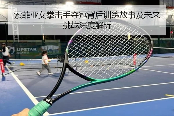 索菲亚女拳击手夺冠背后训练故事及未来挑战深度解析