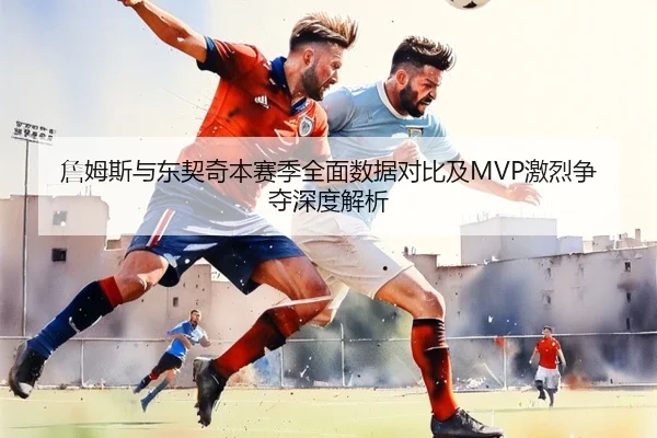 詹姆斯与东契奇本赛季全面数据对比及MVP激烈争夺深度解析